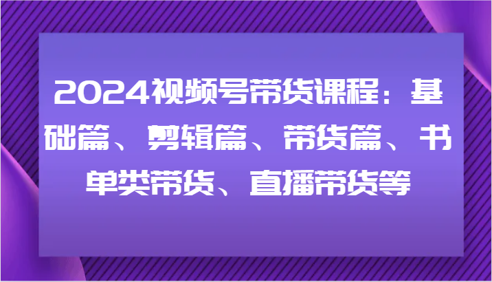 2024视频号带货课程：基础篇、剪辑篇、带货篇、书单类带货、直播带货等-优创项目网