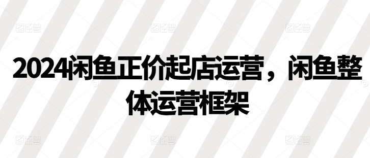 2024闲鱼正价起店运营，闲鱼整体运营框架-优创项目网