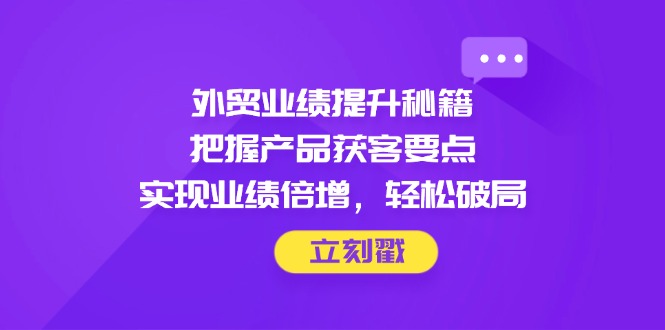 外贸业绩提升秘籍，把握产品获客要点，实现业绩倍增，轻松破局-优创项目网