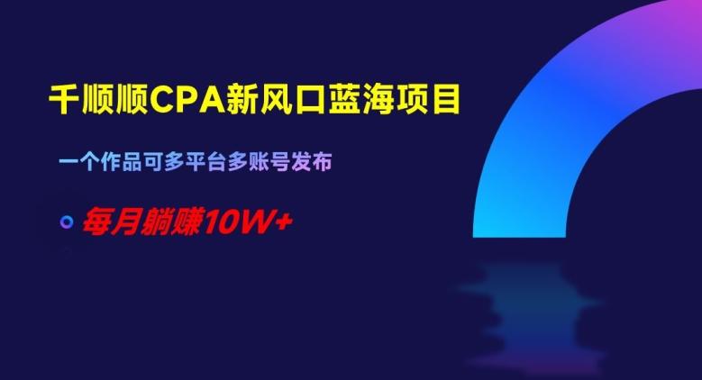 千顺顺CPA新风口蓝海项目，一个作品可多平台多账号发布，每月躺赚10W+【揭秘】-优创项目网