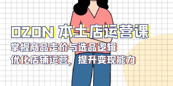 OZON 本土店运营课，掌握商品走价与选品逻辑，优化店铺运营，提升变现能力-优创项目网