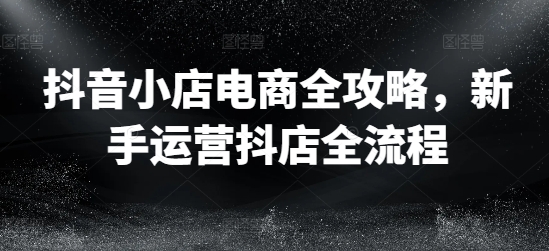 抖音小店电商全攻略，新手运营抖店全流程-优创项目网