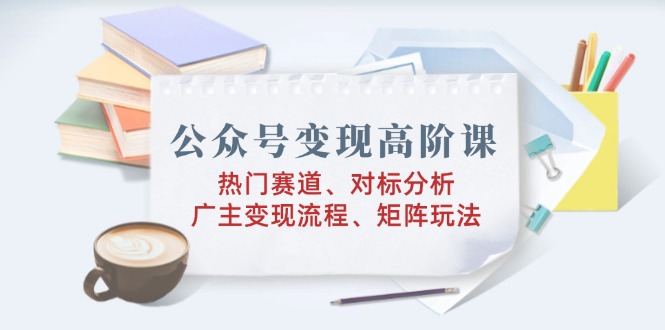 公众号变现高阶课：热门赛道、对标分析、广告主变现流程、矩阵玩法-优创项目网