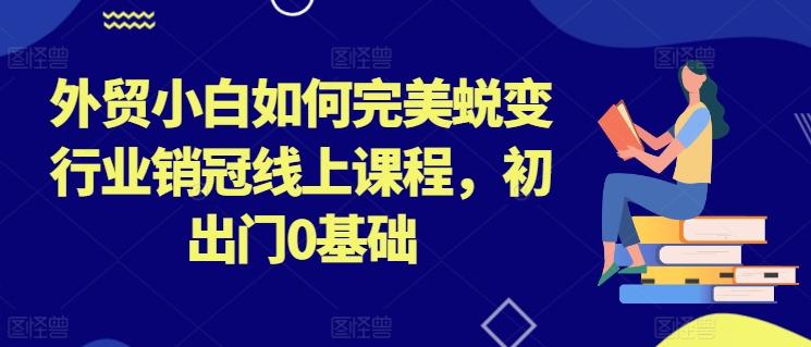外贸小白如何完美蜕变行业销冠线上课程，初出门0基础-优创项目网