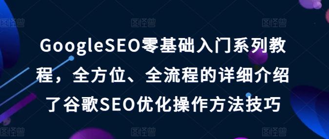 GoogleSEO零基础入门系列教程，全方位、全流程的详细介绍了谷歌SEO优化操作方法技巧-优创项目网