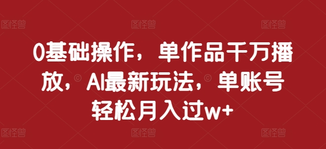 0基础操作，单作品千万播放，AI最新玩法，单账号轻松月入过w+【揭秘】-优创项目网