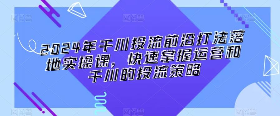 2024年千川投流前沿打法落地实操课，快速掌握运营和千川的投流策略-优创项目网