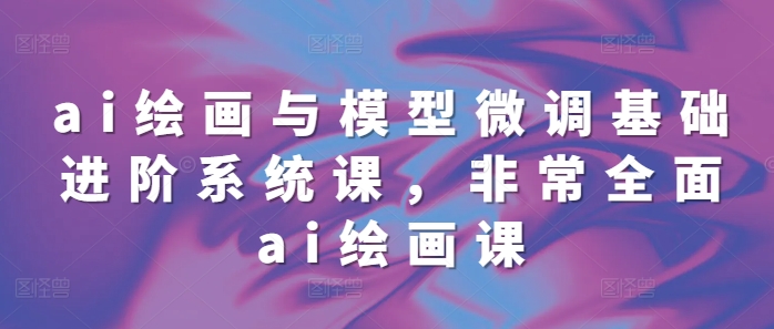 ai绘画与模型微调基础进阶系统课，非常全面ai绘画课(68节)-优创项目网