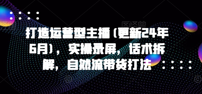 打造运营型主播(更新25年4月)，实操录屏，话术拆解，自然流带货打法-优创项目网