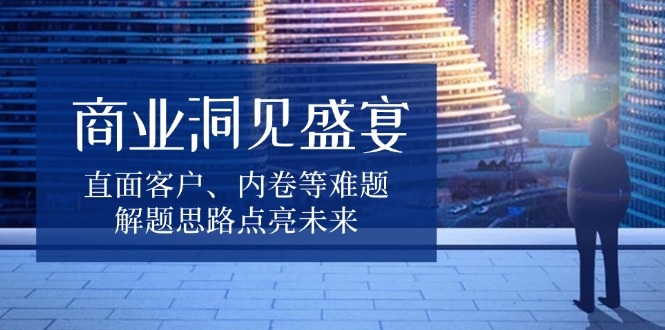 商业洞见盛宴，直面客户、内卷等难题，解题思路点亮未来-优创项目网