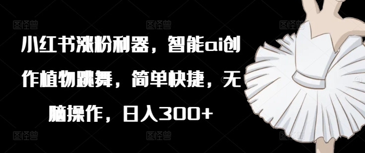 小红书涨粉利器，智能ai创作植物跳舞，简单快捷，无脑操作，日入300+-优创项目网