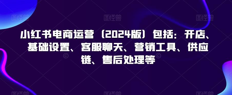 小红书电商运营(2024版)包括：开店、基础设置、客服聊天、营销工具、供应链、售后处理等-优创项目网