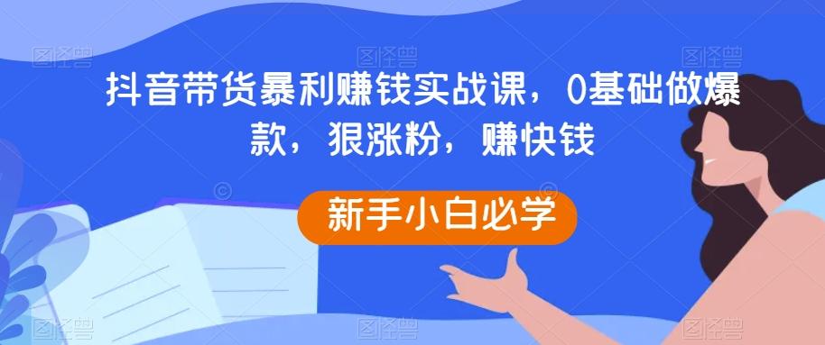 抖音带货暴利赚钱实战课，0基础做爆款，狠涨粉，赚快钱-优创项目网