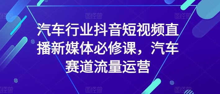 汽车行业抖音短视频直播新媒体必修课，汽车赛道流量运营-优创项目网
