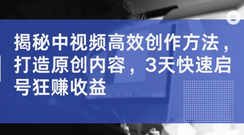 揭秘中视频高效创作方法，打造原创内容，3天快速启号狂赚收益-优创项目网