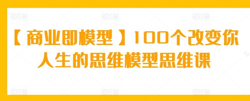 【商业即模型】100个改变你人生的思维模型思维课-优创项目网
