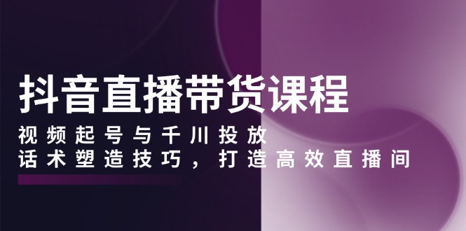 抖音直播带货课程，视频起号与千川投放，话术塑造技巧，打造高效直播间-优创项目网