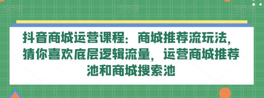 抖音商城运营课程：商城推荐流玩法，猜你喜欢底层逻辑流量，运营商城推荐池和商城搜索池-优创项目网