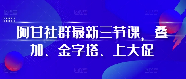 阿甘社群最新三节课，叠加、金字塔、上大促-优创项目网