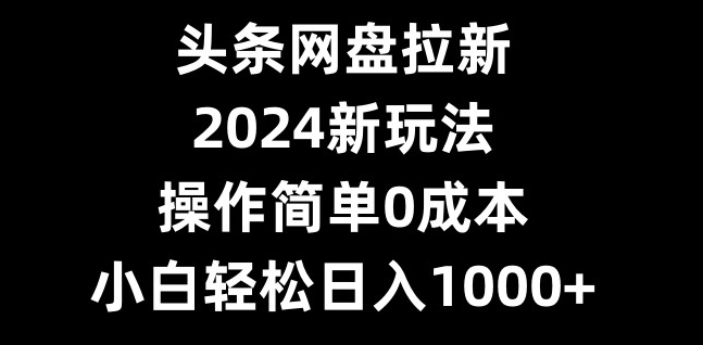 头条网盘拉新，2024新玩法，操作简单0成本，小白轻松日入1000+-优创项目网
