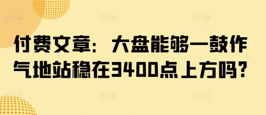 付费文章：大盘能够一鼓作气地站稳在3400点上方吗?-优创项目网