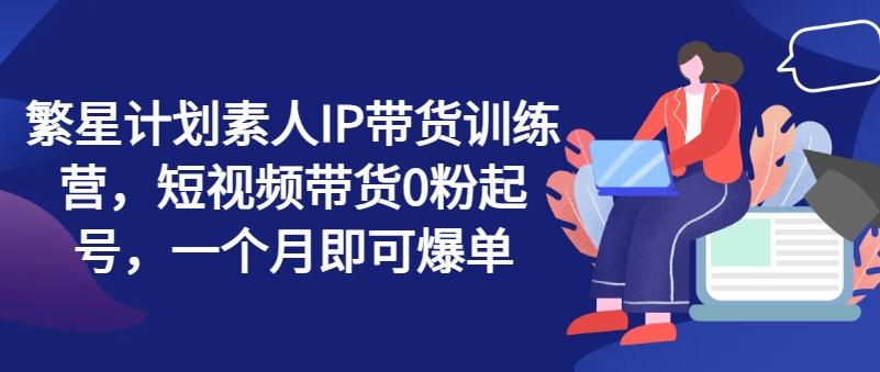 繁星计划素人IP带货训练营，短视频带货0粉起号，一个月即可爆单-优创项目网