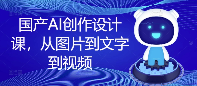 国产AI创作设计课，从图片到文字到视频-优创项目网