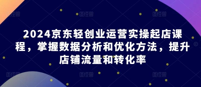 2024京东轻创业运营实操起店课程，掌握数据分析和优化方法，提升店铺流量和转化率-优创项目网
