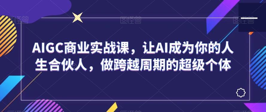 AIGC商业实战课，让AI成为你的人生合伙人，做跨越周期的超级个体-优创项目网