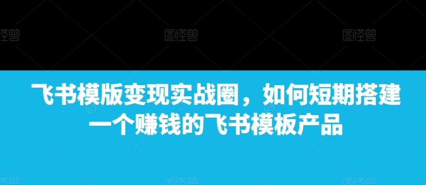 飞书模版变现实战圈，如何短期搭建一个赚钱的飞书模板产品-优创项目网