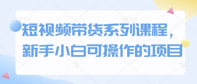 短视频带货系列课程，新手小白可操作的项目-优创项目网