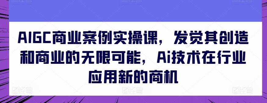 AIGC商业案例实操课，发觉其创造和商业的无限可能，Ai技术在行业应用新的商机-优创项目网