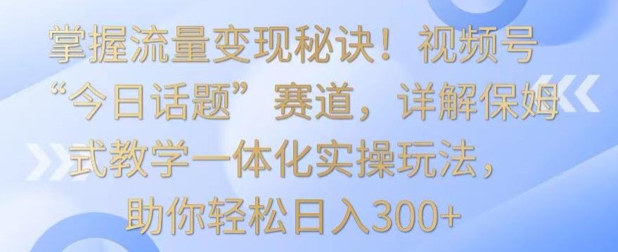 掌握流量变现秘诀！视频号“今日话题”赛道，详解保姆式教学一体化实操玩法，助你轻松日入300+【揭秘】-优创项目网
