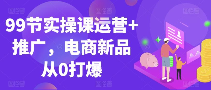 99节实操课运营+推广，电商新品从0打爆-优创项目网