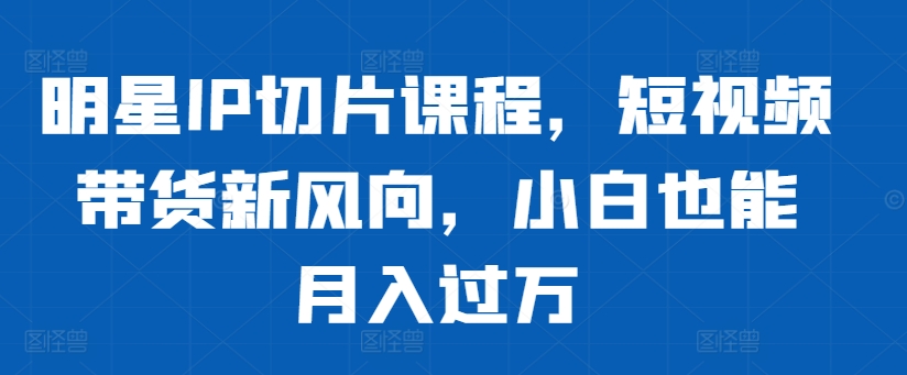 明星IP切片课程，短视频带货新风向，小白也能月入过万-优创项目网